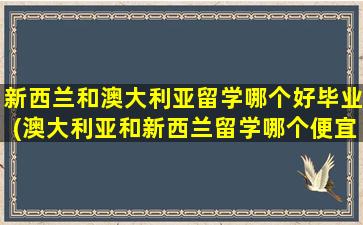 新西兰和澳大利亚留学哪个好毕业(澳大利亚和新西兰留学哪个便宜)