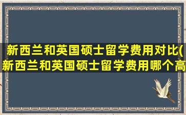 新西兰和英国硕士留学费用对比(新西兰和英国硕士留学费用哪个高)