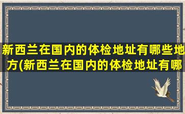 新西兰在国内的体检地址有哪些地方(新西兰在国内的体检地址有哪些公司)