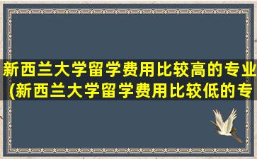 新西兰大学留学费用比较高的专业(新西兰大学留学费用比较低的专业)