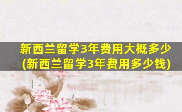 新西兰留学3年费用大概多少(新西兰留学3年费用多少钱)