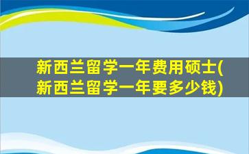 新西兰留学一年费用硕士(新西兰留学一年要多少钱)