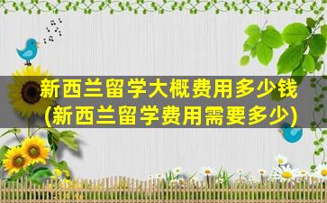 新西兰留学大概费用多少钱(新西兰留学费用需要多少)