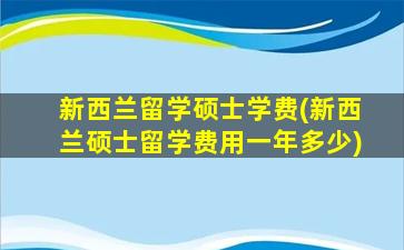 新西兰留学硕士学费(新西兰硕士留学费用一年多少)