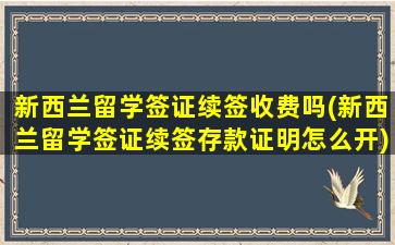 新西兰留学签证续签收费吗(新西兰留学签证续签存款证明怎么开)