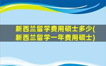 新西兰留学费用硕士多少(新西兰留学一年费用硕士)