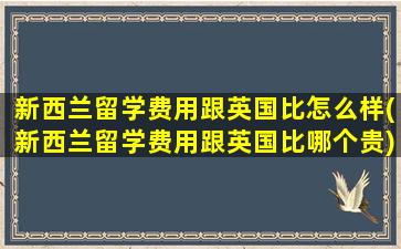 新西兰留学费用跟英国比怎么样(新西兰留学费用跟英国比哪个贵)