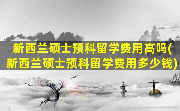 新西兰硕士预科留学费用高吗(新西兰硕士预科留学费用多少钱)