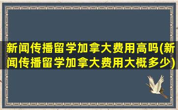 新闻传播留学加拿大费用高吗(新闻传播留学加拿大费用大概多少)