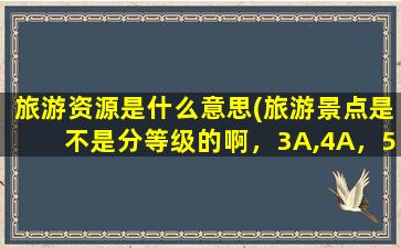 旅游资源是什么意思(旅游景点是不是分等级的啊，3A,4A，5A是什么意思啊)