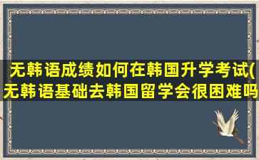 无韩语成绩如何在韩国升学考试(无韩语基础去韩国留学会很困难吗-)