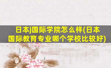 日本j国际学院怎么样(日本国际教育专业哪个学校比较好)