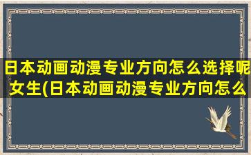 日本动画动漫专业方向怎么选择呢女生(日本动画动漫专业方向怎么选择呢)