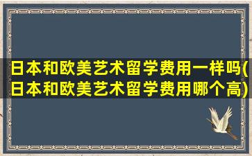 日本和欧美艺术留学费用一样吗(日本和欧美艺术留学费用哪个高)