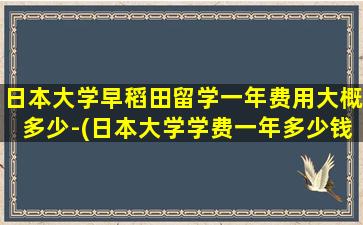 日本大学早稻田留学一年费用大概多少-(日本大学学费一年多少钱)