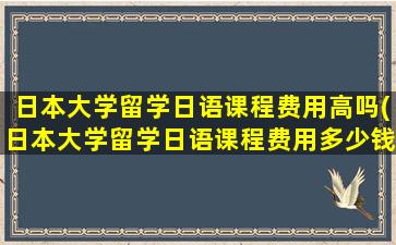 日本大学留学日语课程费用高吗(日本大学留学日语课程费用多少钱)