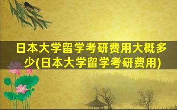 日本大学留学考研费用大概多少(日本大学留学考研费用)