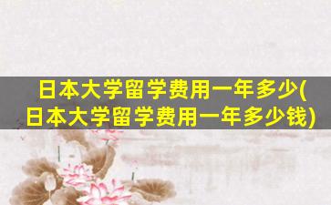 日本大学留学费用一年多少(日本大学留学费用一年多少钱)