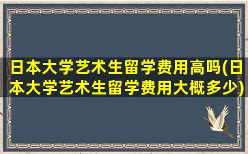 日本大学艺术生留学费用高吗(日本大学艺术生留学费用大概多少)