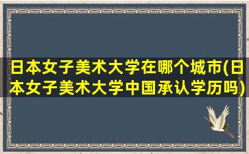 日本女子美术大学在哪个城市(日本女子美术大学中国承认学历吗)