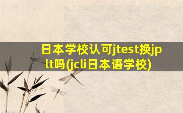 日本学校认可jtest换jplt吗(jcli日本语学校)