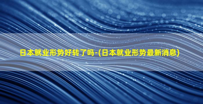 日本就业形势好转了吗-(日本就业形势最新消息)