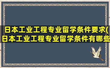 日本工业工程专业留学条件要求(日本工业工程专业留学条件有哪些)