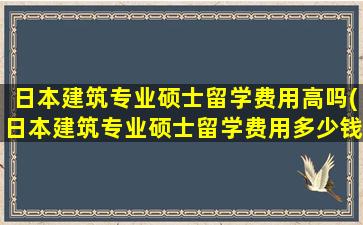 日本建筑专业硕士留学费用高吗(日本建筑专业硕士留学费用多少钱)