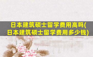 日本建筑硕士留学费用高吗(日本建筑硕士留学费用多少钱)