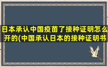 日本承认中国疫苗了接种证明怎么开的(中国承认日本的接种证明书)