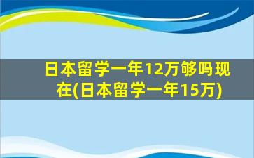 日本留学一年12万够吗现在(日本留学一年15万)