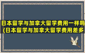 日本留学与加拿大留学费用一样吗(日本留学与加拿大留学费用差多少)