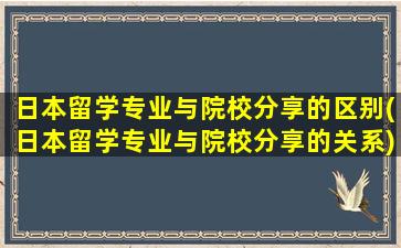 日本留学专业与院校分享的区别(日本留学专业与院校分享的关系)