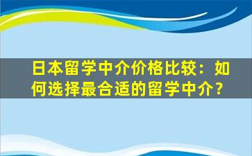 日本留学中介价格比较：如何选择最合适的留学中介？