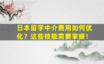 日本留学中介费用如何优化？这些技能需要掌握！