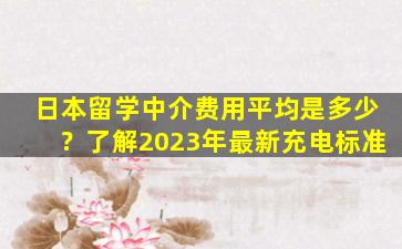 日本留学中介费用平均是多少？了解2023年最新充电标准