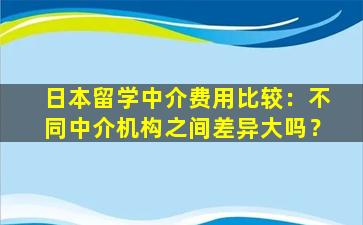 日本留学中介费用比较：不同中介机构之间差异大吗？