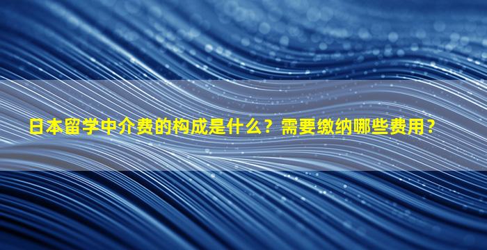 日本留学中介费的构成是什么？需要缴纳哪些费用？