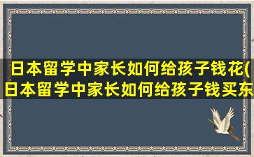 日本留学中家长如何给孩子钱花(日本留学中家长如何给孩子钱买东西)