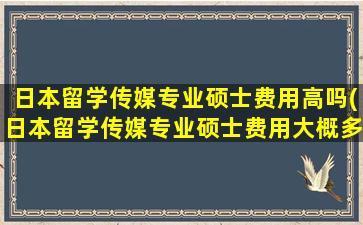 日本留学传媒专业硕士费用高吗(日本留学传媒专业硕士费用大概多少)