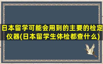 日本留学可能会用到的主要的检定仪器(日本留学生体检都查什么)