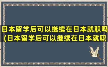 日本留学后可以继续在日本就职吗(日本留学后可以继续在日本就职吗现在)