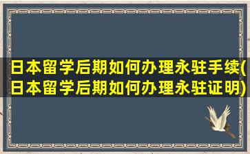 日本留学后期如何办理永驻手续(日本留学后期如何办理永驻证明)