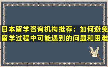 日本留学咨询机构推荐：如何避免留学过程中可能遇到的问题和困难？