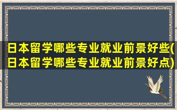 日本留学哪些专业就业前景好些(日本留学哪些专业就业前景好点)