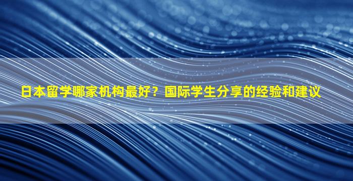 日本留学哪家机构最好？国际学生分享的经验和建议