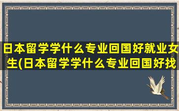 日本留学学什么专业回国好就业女生(日本留学学什么专业回国好找工作吗)