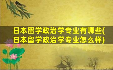 日本留学政治学专业有哪些(日本留学政治学专业怎么样)