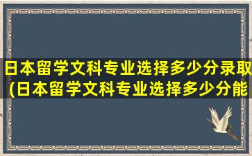 日本留学文科专业选择多少分录取(日本留学文科专业选择多少分能上)