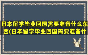 日本留学毕业回国需要准备什么东西(日本留学毕业回国需要准备什么资料)